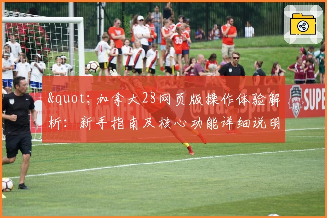 "加拿大28网页版操作体验解析：新手指南及核心功能详细说明"