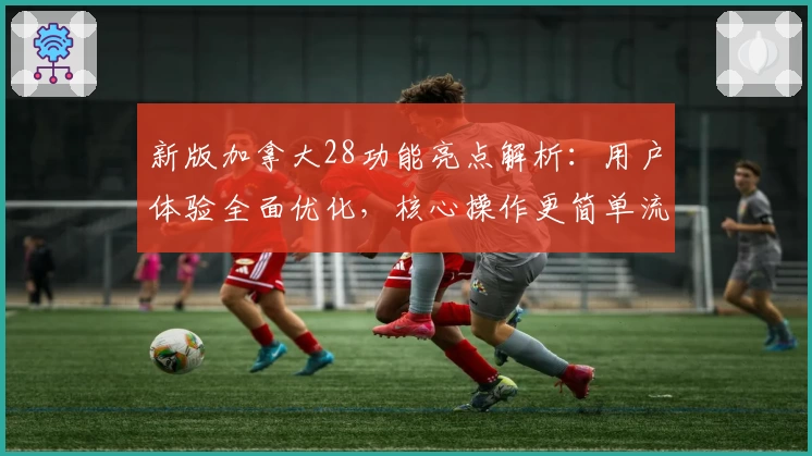 新版加拿大28功能亮点解析:用户体验全面优化,核心操作更简单流畅