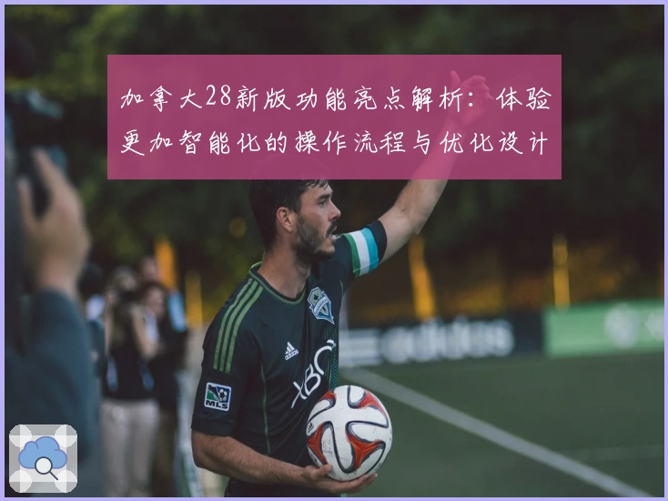 加拿大28新版功能亮点解析:体验更加智能化的操作流程与优化设计