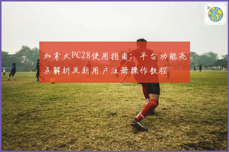 加拿大PC28使用指南：平台功能亮点解析及新用户注册操作教程